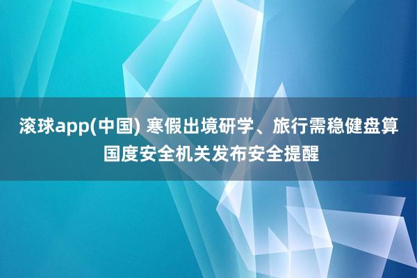 滚球app(中国) 寒假出境研学、旅行需稳健盘算 国度安全机关发布安全提醒