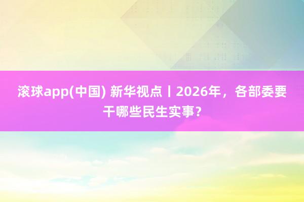 滚球app(中国) 新华视点丨2026年，各部委要干哪些民生实事？