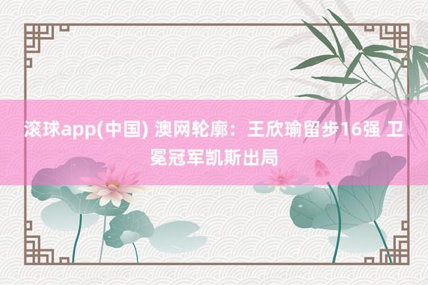 滚球app(中国) 澳网轮廓：王欣瑜留步16强 卫冕冠军凯斯出局