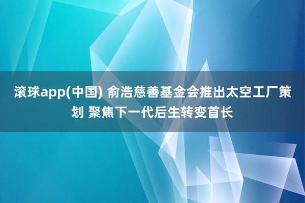 滚球app(中国) 俞浩慈善基金会推出太空工厂策划 聚焦下一代后生转变首长