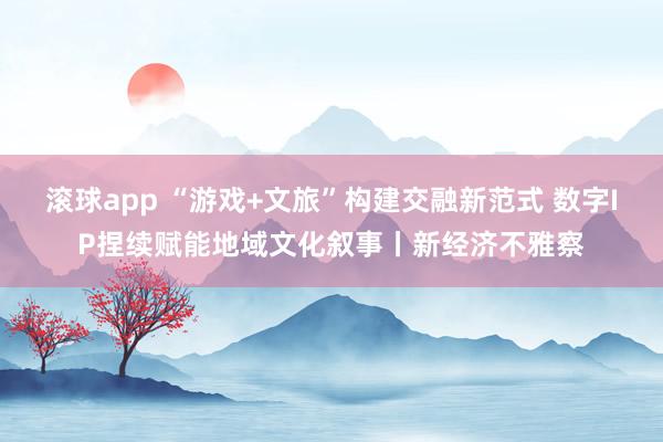 滚球app “游戏+文旅”构建交融新范式 数字IP捏续赋能地域文化叙事丨新经济不雅察