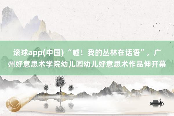 滚球app(中国) “嘘！我的丛林在话语”，广州好意思术学院幼儿园幼儿好意思术作品伸开幕