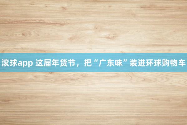 滚球app 这届年货节，把“广东味”装进环球购物车