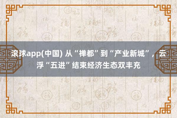 滚球app(中国) 从“禅都”到“产业新城”，云浮“五进”结束经济生态双丰充