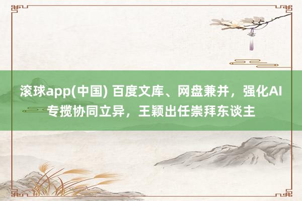 滚球app(中国) 百度文库、网盘兼并，强化AI专揽协同立异，王颖出任崇拜东谈主