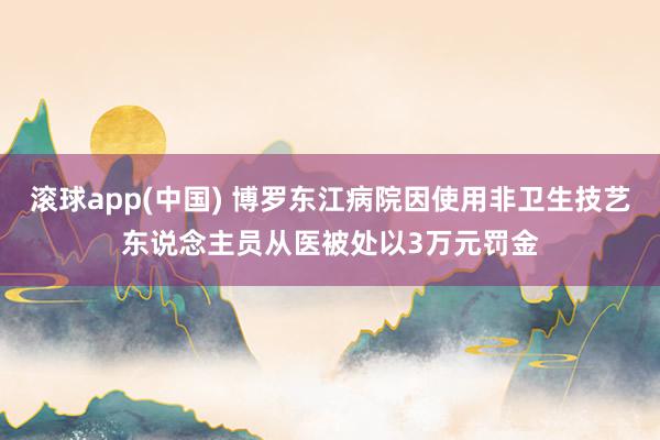 滚球app(中国) 博罗东江病院因使用非卫生技艺东说念主员从医被处以3万元罚金
