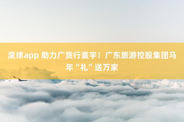 滚球app 助力广货行寰宇！广东旅游控股集团马年“礼”送万家