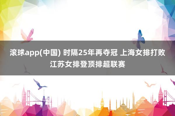 滚球app(中国) 时隔25年再夺冠 上海女排打败江苏女排登顶排超联赛