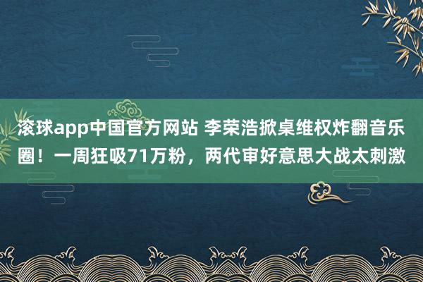 滚球app中国官方网站 李荣浩掀桌维权炸翻音乐圈！一周狂吸71万粉，两代审好意思大战太刺激