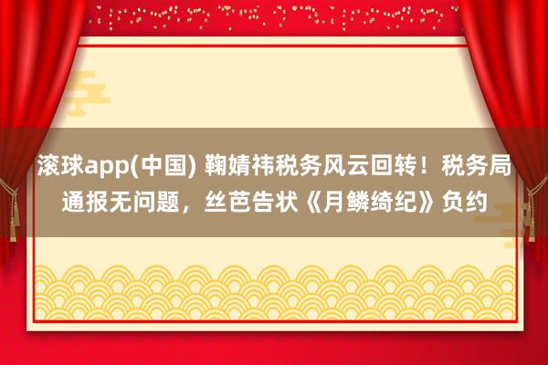 滚球app(中国) 鞠婧祎税务风云回转！税务局通报无问题，丝芭告状《月鳞绮纪》负约