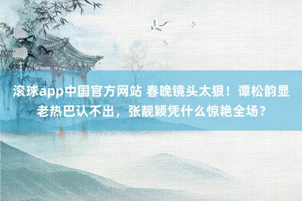 滚球app中国官方网站 春晚镜头太狠！谭松韵显老热巴认不出，张靓颖凭什么惊艳全场？