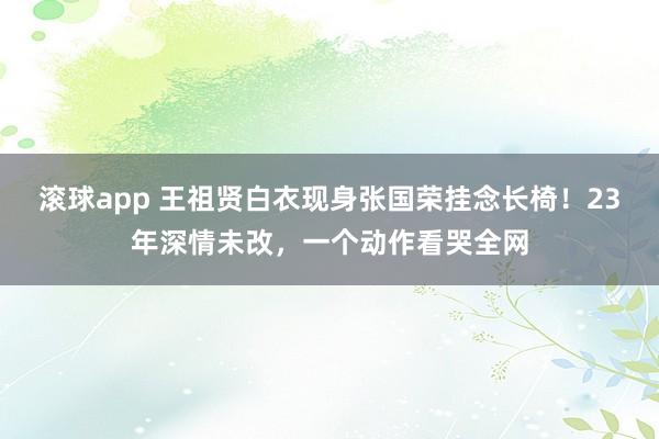 滚球app 王祖贤白衣现身张国荣挂念长椅！23年深情未改，一个动作看哭全网
