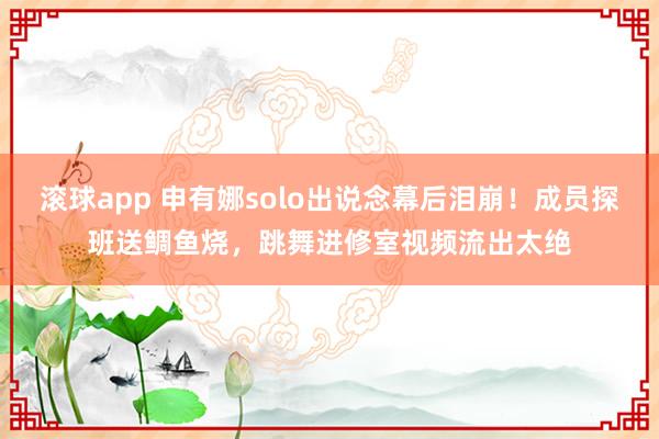 滚球app 申有娜solo出说念幕后泪崩！成员探班送鲷鱼烧，跳舞进修室视频流出太绝