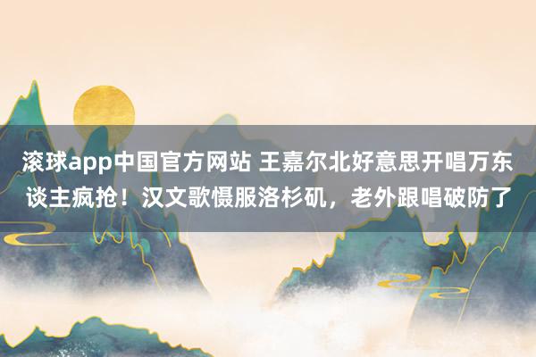 滚球app中国官方网站 王嘉尔北好意思开唱万东谈主疯抢！汉文歌慑服洛杉矶，老外跟唱破防了
