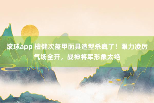 滚球app 檀健次盔甲面具造型杀疯了！眼力凌厉气场全开，战神将军形象太绝