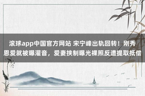 滚球app中国官方网站 宋宁峰出轨回转！刚秀恩爱就被曝灌音，爱妻挟制曝光裸照反遭提取抵偿