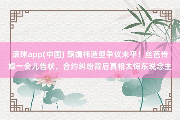 滚球app(中国) 鞠婧祎造型争议未平！丝芭传媒一会儿告状，合约纠纷背后真相太惊东说念主