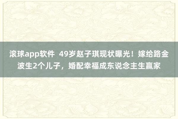 滚球app软件  49岁赵子琪现状曝光！嫁给路金波生2个儿子，婚配幸福成东说念主生赢家