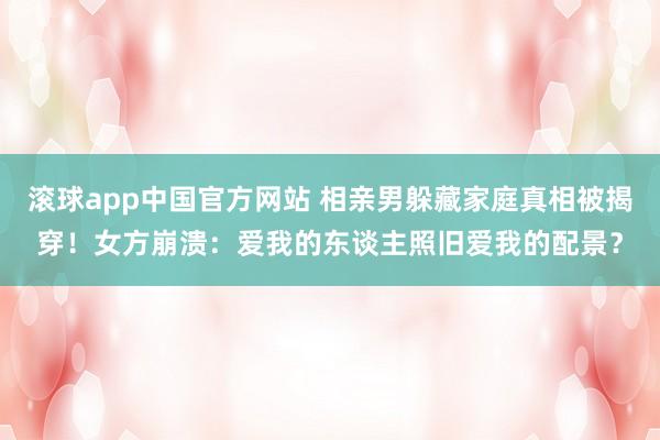 滚球app中国官方网站 相亲男躲藏家庭真相被揭穿！女方崩溃：爱我的东谈主照旧爱我的配景？