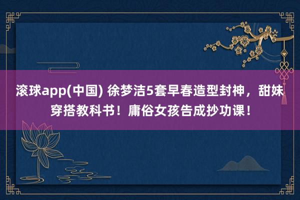 滚球app(中国) 徐梦洁5套早春造型封神，甜妹穿搭教科书！庸俗女孩告成抄功课！