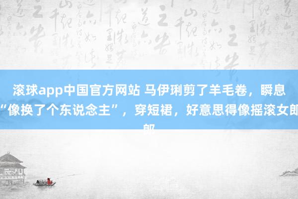 滚球app中国官方网站 马伊琍剪了羊毛卷，瞬息“像换了个东说念主”，穿短裙，好意思得像摇滚女郎