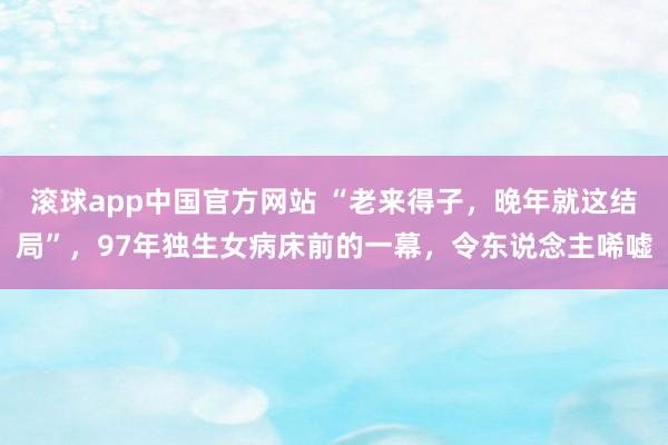 滚球app中国官方网站 “老来得子，晚年就这结局”，97年独生女病床前的一幕，令东说念主唏嘘