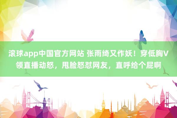 滚球app中国官方网站 张雨绮又作妖！穿低胸V领直播动怒，甩脸怒怼网友，直呼给个屁啊