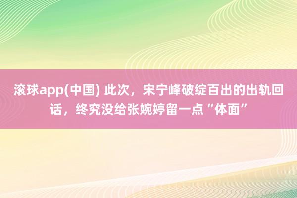 滚球app(中国) 此次，宋宁峰破绽百出的出轨回话，终究没给张婉婷留一点“体面”
