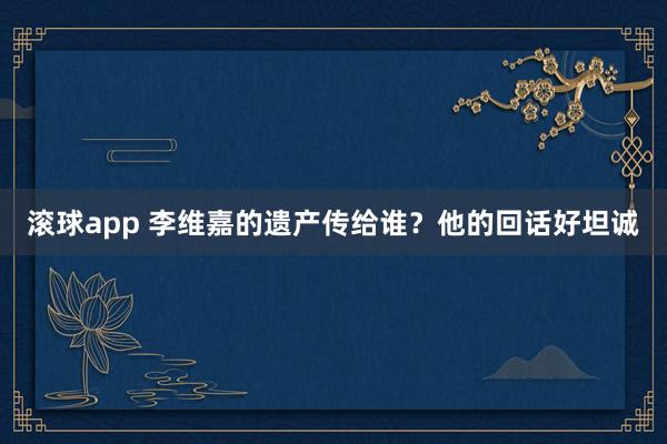 滚球app 李维嘉的遗产传给谁？他的回话好坦诚
