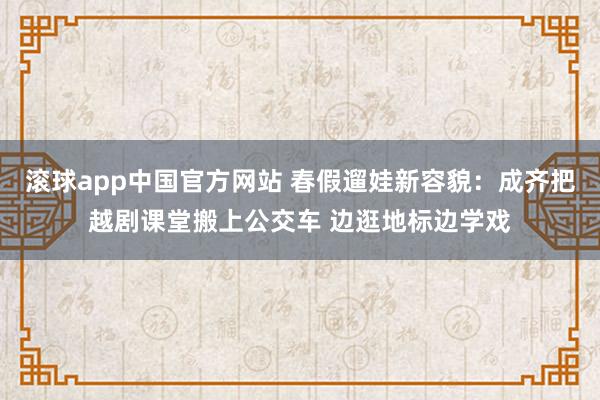 滚球app中国官方网站 春假遛娃新容貌：成齐把越剧课堂搬上公交车 边逛地标边学戏