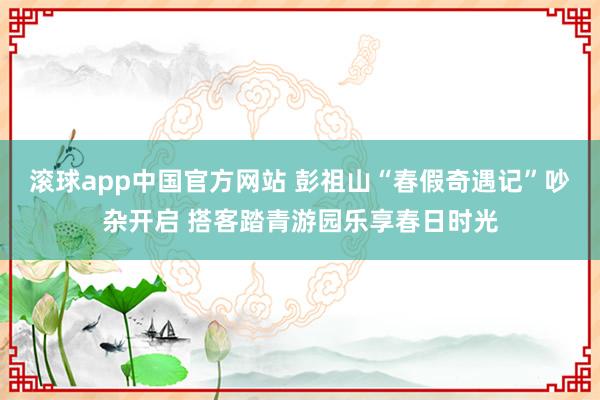 滚球app中国官方网站 彭祖山“春假奇遇记”吵杂开启 搭客踏青游园乐享春日时光