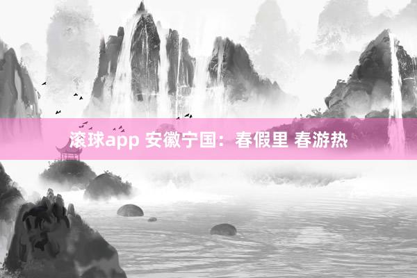滚球app 安徽宁国：春假里 春游热