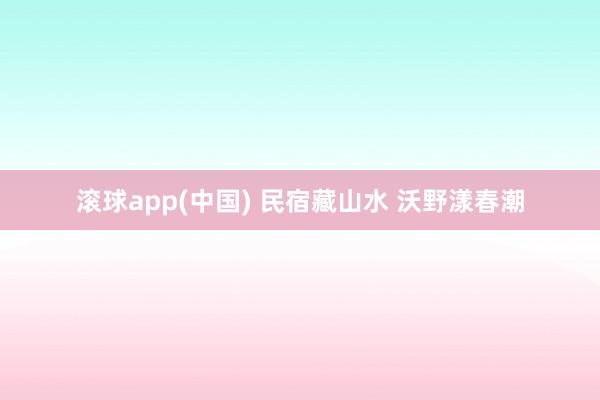 滚球app(中国) 民宿藏山水 沃野漾春潮
