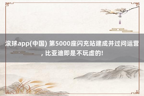 滚球app(中国) 第5000座闪充站建成并过问运营， 比亚迪即是不玩虚的!