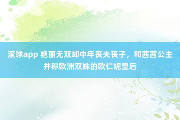 滚球app 艳丽无双却中年丧夫丧子，和茜茜公主并称欧洲双姝的欧仁妮皇后