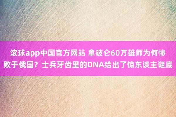 滚球app中国官方网站 拿破仑60万雄师为何惨败于俄国？士兵牙齿里的DNA给出了惊东谈主谜底