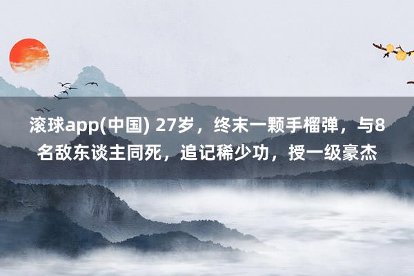 滚球app(中国) 27岁，终末一颗手榴弹，与8名敌东谈主同死，追记稀少功，授一级豪杰