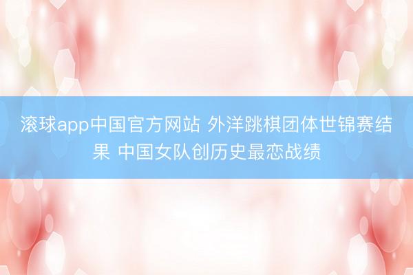 滚球app中国官方网站 外洋跳棋团体世锦赛结果 中国女队创历史最恋战绩