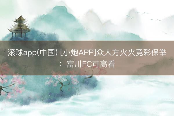 滚球app(中国) [小炮APP]众人方火火竞彩保举：富川FC可高看
