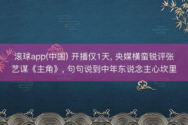 滚球app(中国) 开播仅1天， 央媒横蛮锐评张艺谋《主角》， 句句说到中年东说念主心坎里