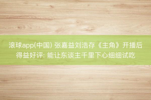 滚球app(中国) 张嘉益刘浩存《主角》开播后得益好评: 能让东谈主千里下心细细试吃