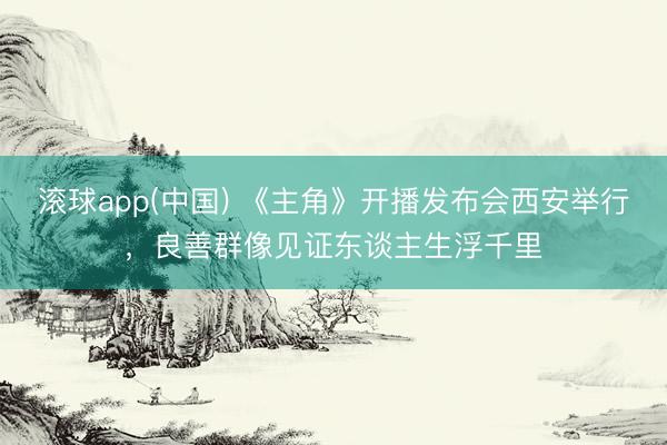 滚球app(中国) 《主角》开播发布会西安举行，良善群像见证东谈主生浮千里