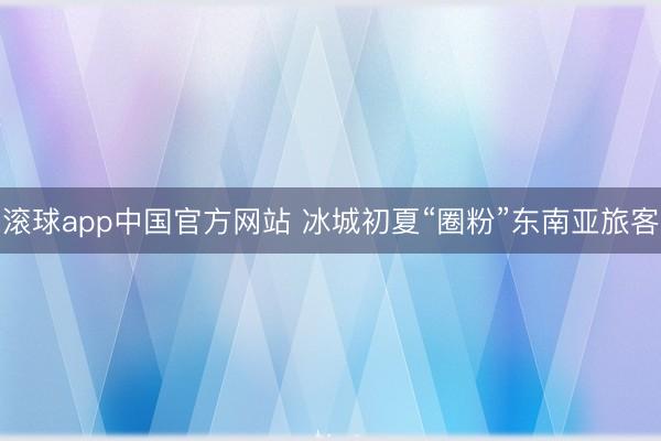 滚球app中国官方网站 冰城初夏“圈粉”东南亚旅客