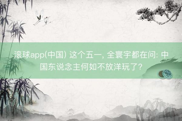 滚球app(中国) 这个五一， 全寰宇都在问: 中国东说念主何如不放洋玩了?