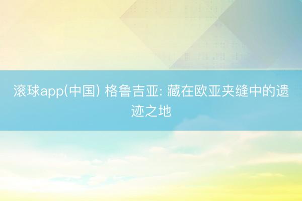 滚球app(中国) 格鲁吉亚: 藏在欧亚夹缝中的遗迹之地