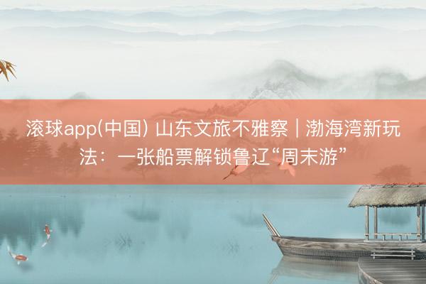 滚球app(中国) 山东文旅不雅察 | 渤海湾新玩法：一张船票解锁鲁辽“周末游”