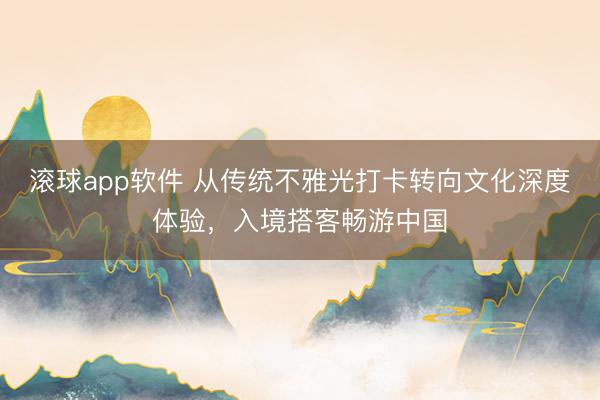 滚球app软件 从传统不雅光打卡转向文化深度体验，入境搭客畅游中国
