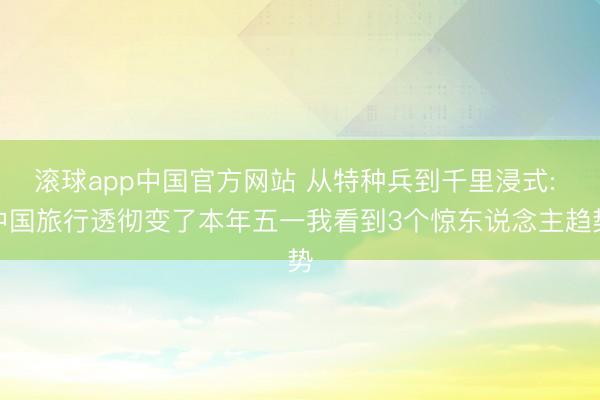 滚球app中国官方网站 从特种兵到千里浸式: 中国旅行透彻变了本年五一我看到3个惊东说念主趋势