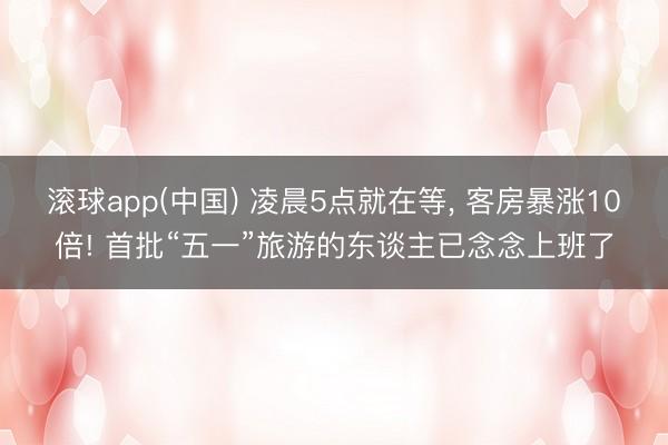滚球app(中国) 凌晨5点就在等， 客房暴涨10倍! 首批“五一”旅游的东谈主已念念上班了