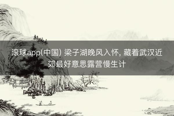 滚球app(中国) 梁子湖晚风入怀， 藏着武汉近郊最好意思露营慢生计